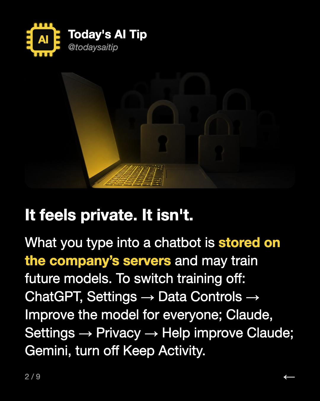 It feels private. It isn't.. What you type into a chatbot is stored on the company’s servers and may train future models. To switch training off: ChatGPT, Settings → Data Controls → Improve the model for everyone; Claude, Settings → Privacy → Help improve Claude; Gemini, turn off Keep Activity.