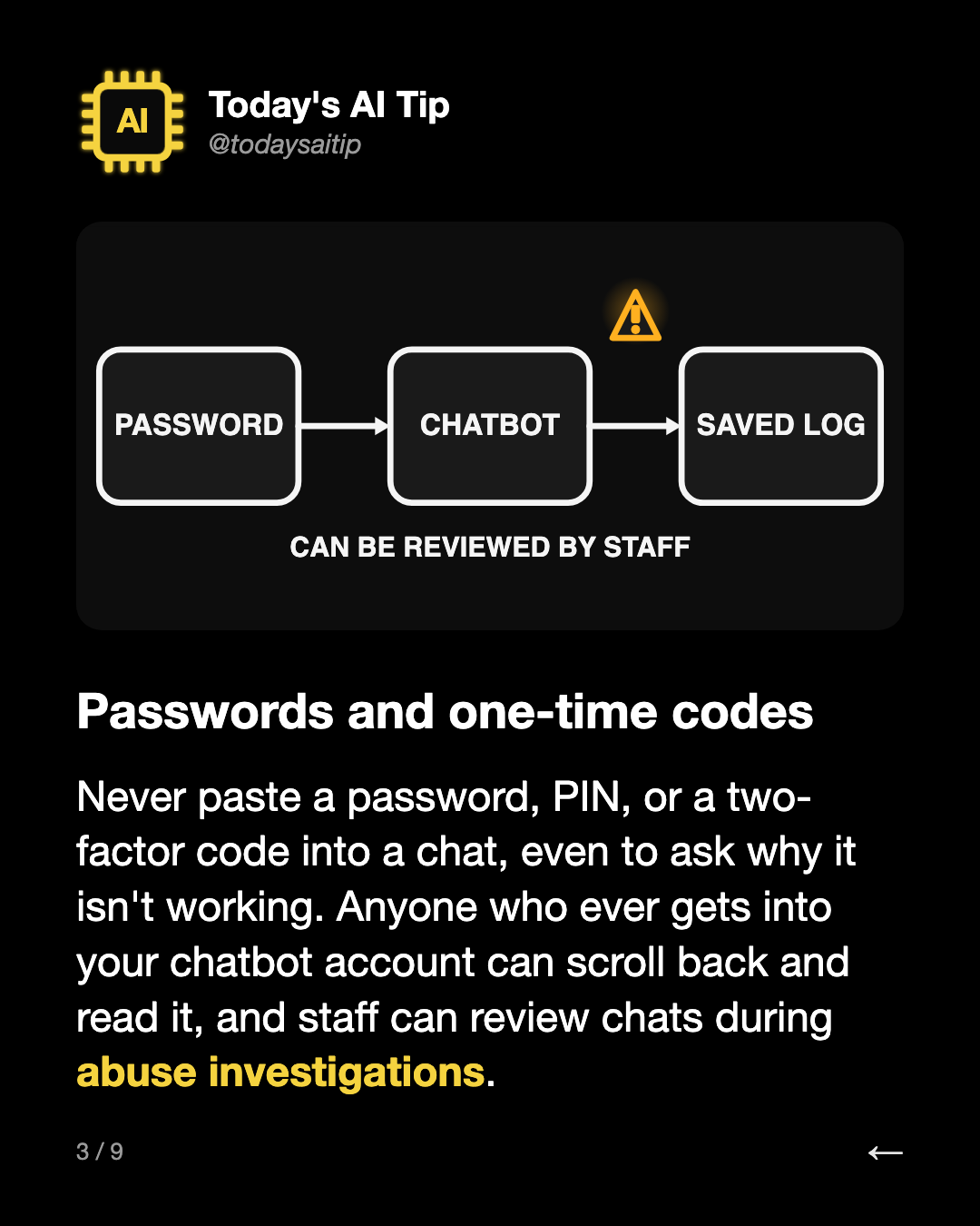 Passwords and one-time codes. Never paste a password, PIN, or a two-factor code into a chat, even to ask why it isn't working. Anyone who ever gets into your chatbot account can scroll back and read it, and staff can review chats during abuse investigations.