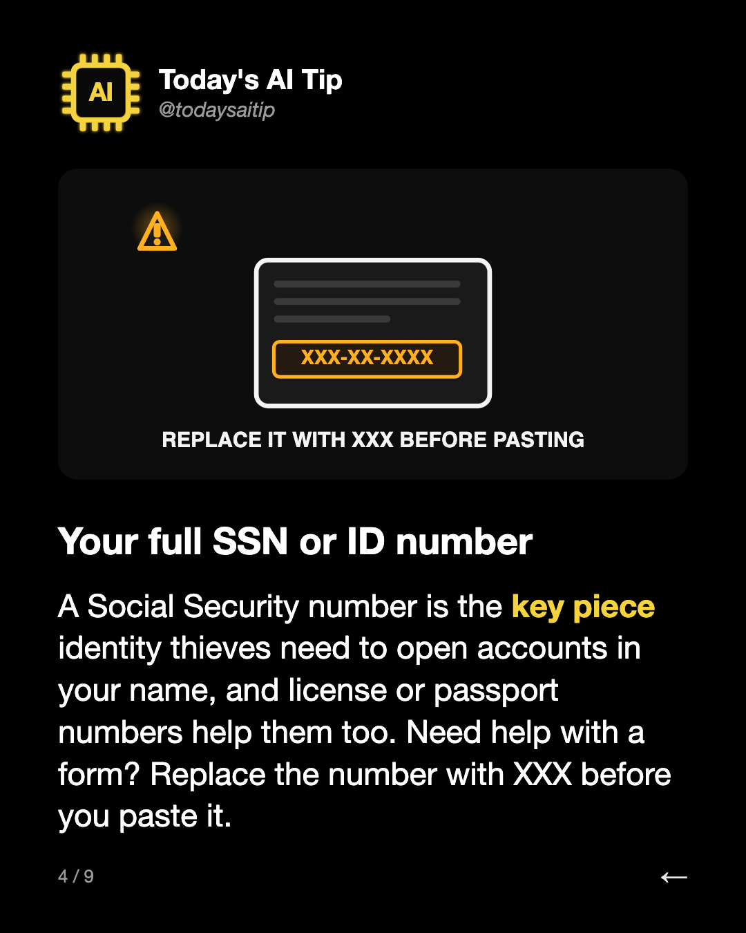 Your full SSN or ID number. A Social Security number is the key piece identity thieves need to open accounts in your name, and license or passport numbers help them too. Need help with a form? Replace the number with XXX before you paste it.