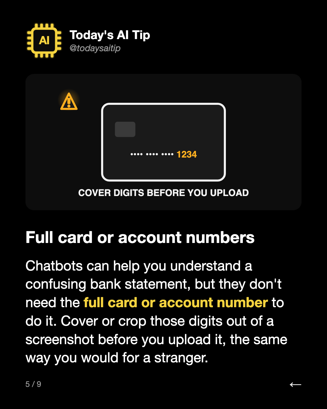 Full card or account numbers. Chatbots can help you understand a confusing bank statement, but they don't need the full card or account number to do it. Cover or crop those digits out of a screenshot before you upload it, the same way you would for a stranger.