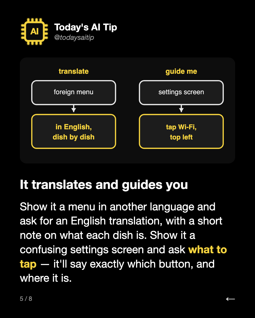 It translates and guides you. Show it a menu in another language and ask for an English translation, with a short note on what each dish is. Show it a confusing settings screen and ask what to tap — it'll say exactly which button, and where it is.